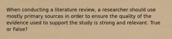 When conducting a literature review, a researcher should use mostly primary sources in order to ensure the quality of the evidence used to support the study is strong and relevant. True or False?