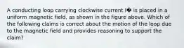 A conducting loop carrying clockwise current I� is placed in a uniform magnetic field, as shown in the figure above. Which of the following claims is correct about the motion of the loop due to the magnetic field and provides reasoning to support the claim?