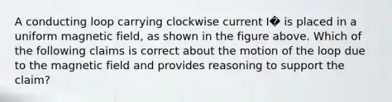 A conducting loop carrying clockwise current I� is placed in a uniform magnetic field, as shown in the figure above. Which of the following claims is correct about the motion of the loop due to the magnetic field and provides reasoning to support the claim?