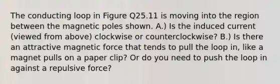 The conducting loop in Figure Q25.11 is moving into the region between the magnetic poles shown. A.) Is the induced current (viewed from above) clockwise or counterclockwise? B.) Is there an attractive magnetic force that tends to pull the loop in, like a magnet pulls on a paper clip? Or do you need to push the loop in against a repulsive force?