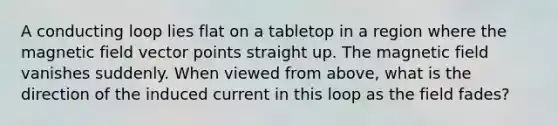 A conducting loop lies flat on a tabletop in a region where the magnetic field vector points straight up. The magnetic field vanishes suddenly. When viewed from above, what is the direction of the induced current in this loop as the field fades?