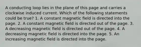 A conducting loop lies in the plane of this page and carries a clockwise induced current. Which of the following statements could be true? 1. A constant magnetic ﬁeld is directed into the page. 2. A constant magnetic ﬁeld is directed out of the page. 3. A decreasing magnetic ﬁeld is directed out of the page. 4. A decreasing magnetic ﬁeld is directed into the page. 5. An increasing magnetic ﬁeld is directed into the page.