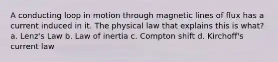 A conducting loop in motion through magnetic lines of flux has a current induced in it. The physical law that explains this is what? a. Lenz's Law b. Law of inertia c. Compton shift d. Kirchoff's current law