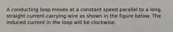 A conducting loop moves at a constant speed parallel to a long, straight current-carrying wire as shown in the figure below. The induced current in the loop will be clockwise.