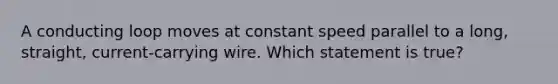 A conducting loop moves at constant speed parallel to a long, straight, current-carrying wire. Which statement is true?