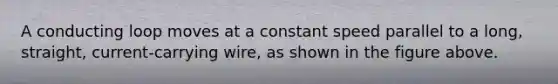 A conducting loop moves at a constant speed parallel to a long, straight, current-carrying wire, as shown in the figure above.