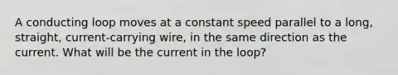 A conducting loop moves at a constant speed parallel to a long, straight, current-carrying wire, in the same direction as the current. What will be the current in the loop?