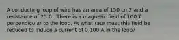 A conducting loop of wire has an area of 150 cm2 and a resistance of 25.0 . There is a magnetic field of 100 T perpendicular to the loop. At what rate must this field be reduced to induce a current of 0.100 A in the loop?