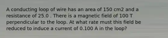 A conducting loop of wire has an area of 150 cm2 and a resistance of 25.0 . There is a magnetic field of 100 T perpendicular to the loop. At what rate must this field be reduced to induce a current of 0.100 A in the loop?