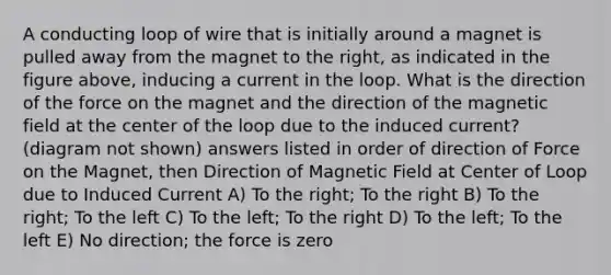 A conducting loop of wire that is initially around a magnet is pulled away from the magnet to the right, as indicated in the figure above, inducing a current in the loop. What is the direction of the force on the magnet and the direction of the magnetic field at the center of the loop due to the induced current? (diagram not shown) answers listed in order of direction of Force on the Magnet, then Direction of Magnetic Field at Center of Loop due to Induced Current A) To the right; To the right B) To the right; To the left C) To the left; To the right D) To the left; To the left E) No direction; the force is zero