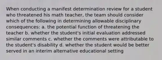 When conducting a manifest determination review for a student who threatened his math teacher, the team should consider which of the following in determining allowable disciplinary consequences: a. the potential function of threatening the teacher b. whether the student's initial evaluation addressed similar comments c. whether the comments were attributable to the student's disability d. whether the student would be better served in an interim alternative educational setting