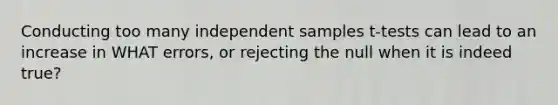 Conducting too many independent samples t-tests can lead to an increase in WHAT errors, or rejecting the null when it is indeed true?