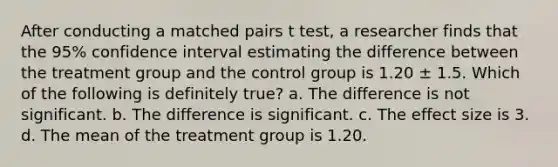 After conducting a matched pairs t test, a researcher finds that the 95% confidence interval estimating the difference between the treatment group and the control group is 1.20 ± 1.5. Which of the following is definitely true? a. The difference is not significant. b. The difference is significant. c. The effect size is 3. d. The mean of the treatment group is 1.20.