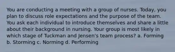 You are conducting a meeting with a group of nurses. Today, you plan to discuss role expectations and the purpose of the team. You ask each individual to introduce themselves and share a little about their background in nursing. Your group is most likely in which stage of Tuckman and Jensen's team process? a. Forming b. Storming c. Norming d. Performing