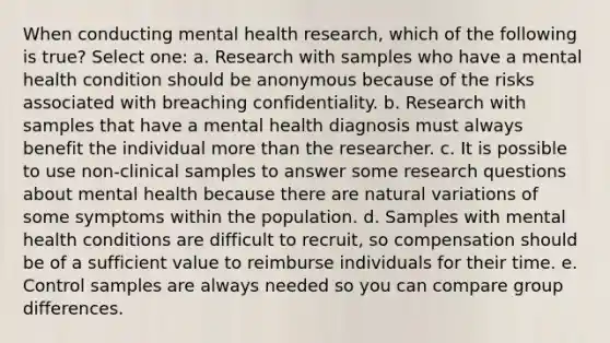 When conducting mental health research, which of the following is true? Select one: a. Research with samples who have a mental health condition should be anonymous because of the risks associated with breaching confidentiality. b. Research with samples that have a mental health diagnosis must always benefit the individual more than the researcher. c. It is possible to use non-clinical samples to answer some research questions about mental health because there are natural variations of some symptoms within the population. d. Samples with mental health conditions are difficult to recruit, so compensation should be of a sufficient value to reimburse individuals for their time. e. Control samples are always needed so you can compare group differences.