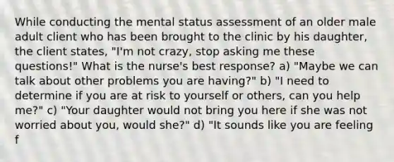 While conducting the mental status assessment of an older male adult client who has been brought to the clinic by his daughter, the client states, "I'm not crazy, stop asking me these questions!" What is the nurse's best response? a) "Maybe we can talk about other problems you are having?" b) "I need to determine if you are at risk to yourself or others, can you help me?" c) "Your daughter would not bring you here if she was not worried about you, would she?" d) "It sounds like you are feeling f