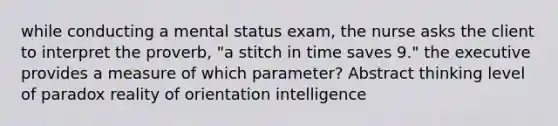 while conducting a mental status exam, the nurse asks the client to interpret the proverb, "a stitch in time saves 9." the executive provides a measure of which parameter? Abstract thinking level of paradox reality of orientation intelligence