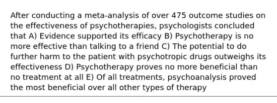 After conducting a meta-analysis of over 475 outcome studies on the effectiveness of psychotherapies, psychologists concluded that A) Evidence supported its efficacy B) Psychotherapy is no more effective than talking to a friend C) The potential to do further harm to the patient with psychotropic drugs outweighs its effectiveness D) Psychotherapy proves no more beneficial than no treatment at all E) Of all treatments, psychoanalysis proved the most beneficial over all other types of therapy