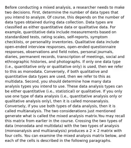 Before conducting a mixed analysis, a researcher needs to make two decisions. First, determine the number of data types that you intend to analyze. Of course, this depends on the number of data types obtained during data collection. Data types are classified as either quantitative data or qualitative data. For example, quantitative data include measurements based on standardized tests, rating scales, self-reports, symptom checklists, or personality inventories. Qualitative data include open-ended interview responses, open-ended questionnaire responses, observations and field notes, personal journals, diaries, permanent records, transcription of meetings, social and ethnographic histories, and photographs. If only one data type (i.e., quantitative only or qualitative only) is used, then we refer to this as monodata. Conversely, if both qualitative and quantitative data types are used, then we refer to this as multidata. Second, you should determine how many data analysis types you intend to use. These data analysis types can be either quantitative (i.e., statistical) or qualitative. If you only use one type of data analysis (i.e., quantitative analysis only or qualitative analysis only), then it is called monoanalysis. Conversely, if you use both types of data analysis, then it is called multianalysis. The two considerations just mentioned generate what is called the mixed analysis matrix.You may recall this matrix from earlier in the course. Crossing the two types of data (monodata and multidata) with the two types of analysis (monoanalysis and multianalysis) produces a 2 × 2 matrix with four cells. You can examine the mixed analysis matrix below, and each of the cells is described in the following paragraphs.