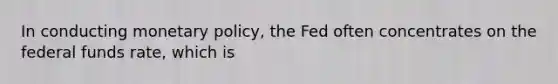 In conducting monetary policy, the Fed often concentrates on the federal funds rate, which is