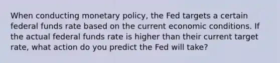 When conducting <a href='https://www.questionai.com/knowledge/kEE0G7Llsx-monetary-policy' class='anchor-knowledge'>monetary policy</a>, the Fed targets a certain federal funds rate based on the current economic conditions. If the actual federal funds rate is higher than their current target rate, what action do you predict the Fed will take?