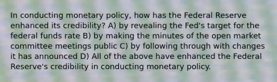 In conducting monetary policy, how has the Federal Reserve enhanced its credibility? A) by revealing the Fed's target for the federal funds rate B) by making the minutes of the open market committee meetings public C) by following through with changes it has announced D) All of the above have enhanced the Federal Reserve's credibility in conducting monetary policy.