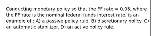 Conducting <a href='https://www.questionai.com/knowledge/kEE0G7Llsx-monetary-policy' class='anchor-knowledge'>monetary policy</a> so that the FF rate = 0.05, where the FF rate is the nominal federal funds interest rate, is an example of : A) a passive policy rule. B) discretionary policy. C) an automatic stabilizer. D) an active policy rule.