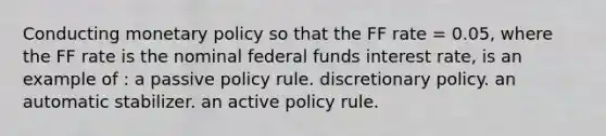 Conducting monetary policy so that the FF rate = 0.05, where the FF rate is the nominal federal funds interest rate, is an example of : a passive policy rule. discretionary policy. an automatic stabilizer. an active policy rule.