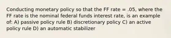 Conducting monetary policy so that the FF rate = .05, where the FF rate is the nominal federal funds interest rate, is an example of: A) passive policy rule B) discretionary policy C) an active policy rule D) an automatic stabilizer