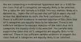 You are conducting a multinomial hypothesis test (α = 0.05) for the claim that all 5 categories are equally likely to be selected. The p-value for this sample is 0.0008 This test statistic leads to a decision to... reject the null accept the null fail to reject the null accept the alternative As such, the final conclusion is that... There is sufficient evidence to warrant rejection of the claim that all 5 categories are equally likely to be selected. There is not sufficient evidence to warrant rejection of the claim that all 5 categories are equally likely to be selected. The sample data support the claim that all 5 categories are equally likely to be selected. There is not sufficient sample evidence to support the claim that all 5 categories are equally likely to be selected.