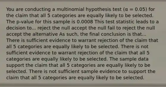 You are conducting a multinomial hypothesis test (α = 0.05) for the claim that all 5 categories are equally likely to be selected. The p-value for this sample is 0.0008 This test statistic leads to a decision to... reject the null accept the null fail to reject the null accept the alternative As such, the final conclusion is that... There is sufficient evidence to warrant rejection of the claim that all 5 categories are equally likely to be selected. There is not sufficient evidence to warrant rejection of the claim that all 5 categories are equally likely to be selected. The sample data support the claim that all 5 categories are equally likely to be selected. There is not sufficient sample evidence to support the claim that all 5 categories are equally likely to be selected.