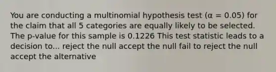 You are conducting a multinomial hypothesis test (α = 0.05) for the claim that all 5 categories are equally likely to be selected. The p-value for this sample is 0.1226 This test statistic leads to a decision to... reject the null accept the null fail to reject the null accept the alternative