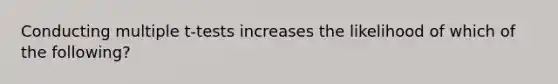 Conducting multiple t-tests increases the likelihood of which of the following?