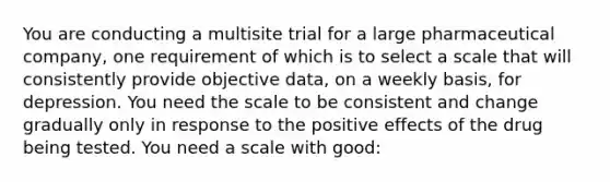 You are conducting a multisite trial for a large pharmaceutical company, one requirement of which is to select a scale that will consistently provide objective data, on a weekly basis, for depression. You need the scale to be consistent and change gradually only in response to the positive effects of the drug being tested. You need a scale with good: