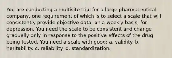 You are conducting a multisite trial for a large pharmaceutical company, one requirement of which is to select a scale that will consistently provide objective data, on a weekly basis, for depression. You need the scale to be consistent and change gradually only in response to the positive effects of the drug being tested. You need a scale with good: a. validity. b. heritability. c. reliability. d. standardization.