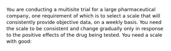 You are conducting a multisite trial for a large pharmaceutical company, one requirement of which is to select a scale that will consistently provide objective data, on a weekly basis. You need the scale to be consistent and change gradually only in response to the positive effects of the drug being tested. You need a scale with good: