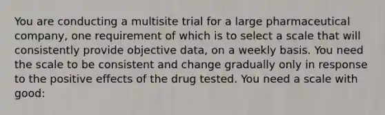 You are conducting a multisite trial for a large pharmaceutical company, one requirement of which is to select a scale that will consistently provide objective data, on a weekly basis. You need the scale to be consistent and change gradually only in response to the positive effects of the drug tested. You need a scale with good: