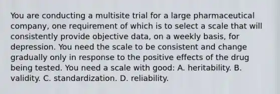 You are conducting a multisite trial for a large pharmaceutical company, one requirement of which is to select a scale that will consistently provide objective data, on a weekly basis, for depression. You need the scale to be consistent and change gradually only in response to the positive effects of the drug being tested. You need a scale with good: A. heritability. B. validity. C. standardization. D. reliability.