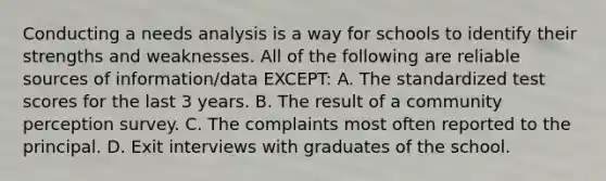 Conducting a needs analysis is a way for schools to identify their strengths and weaknesses. All of the following are reliable sources of information/data EXCEPT: A. The standardized test scores for the last 3 years. B. The result of a community perception survey. C. The complaints most often reported to the principal. D. Exit interviews with graduates of the school.