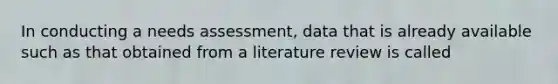 In conducting a needs assessment, data that is already available such as that obtained from a literature review is called