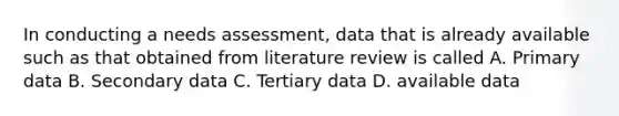 In conducting a needs assessment, data that is already available such as that obtained from literature review is called A. Primary data B. Secondary data C. Tertiary data D. available data