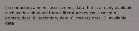 In conducting a needs assessment, data that is already available such as that obtained from a literature review is called A. primary data. B. secondary data. C. tertiary data. D. available data