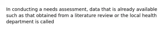 In conducting a needs assessment, data that is already available such as that obtained from a literature review or the local health department is called