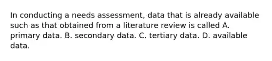 In conducting a needs assessment, data that is already available such as that obtained from a literature review is called A. primary data. B. secondary data. C. tertiary data. D. available data.