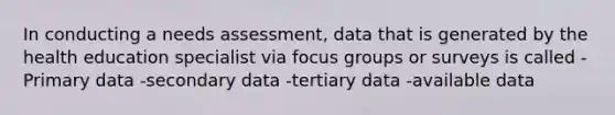 In conducting a needs assessment, data that is generated by the health education specialist via focus groups or surveys is called -Primary data -secondary data -tertiary data -available data