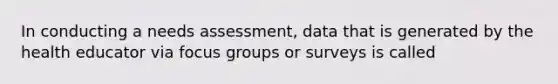 In conducting a needs assessment, data that is generated by the health educator via focus groups or surveys is called