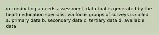 in conducting a needs assessment, data that is generated by the health education specialist via focus groups of surveys is called a. primary data b. secondary data c. tertiary data d. available data