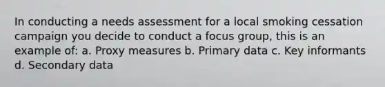 In conducting a needs assessment for a local smoking cessation campaign you decide to conduct a focus group, this is an example of: a. Proxy measures b. Primary data c. Key informants d. Secondary data