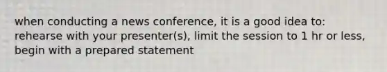 when conducting a news conference, it is a good idea to: rehearse with your presenter(s), limit the session to 1 hr or less, begin with a prepared statement