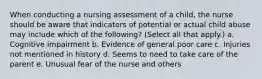 When conducting a nursing assessment of a child, the nurse should be aware that indicators of potential or actual child abuse may include which of the following? (Select all that apply.) a. Cognitive impairment b. Evidence of general poor care c. Injuries not mentioned in history d. Seems to need to take care of the parent e. Unusual fear of the nurse and others